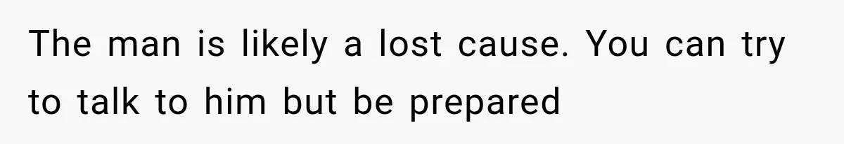 The man is likely a lost cause. You can try to talk to him but be prepared