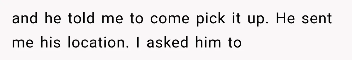 and he told me to come pick it up. He sent me his location. I asked him to