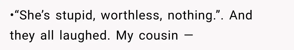 •“She’s stupid, worthless, nothing.”. And they all laughed. My cousin —