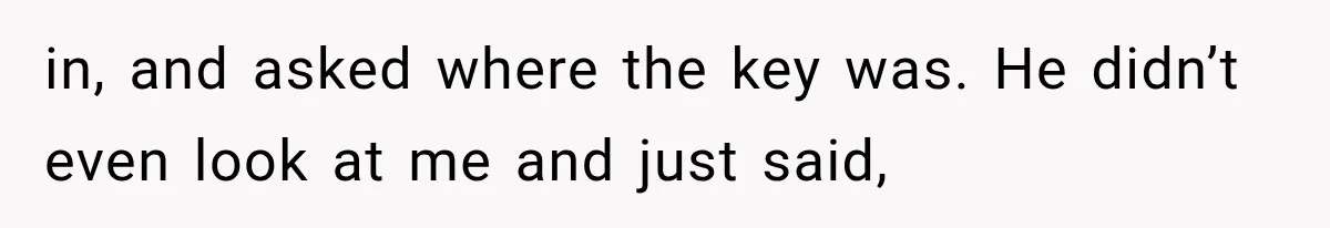 in, and asked where the key was. He didn’t even look at me and just said,