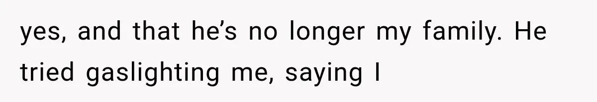 yes, and that he’s no longer my family. He tried gaslighting me, saying I