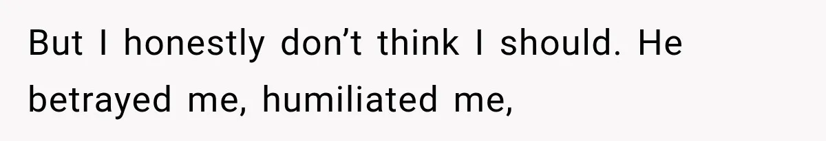 But I honestly don’t think I should. He betrayed me, humiliated me,