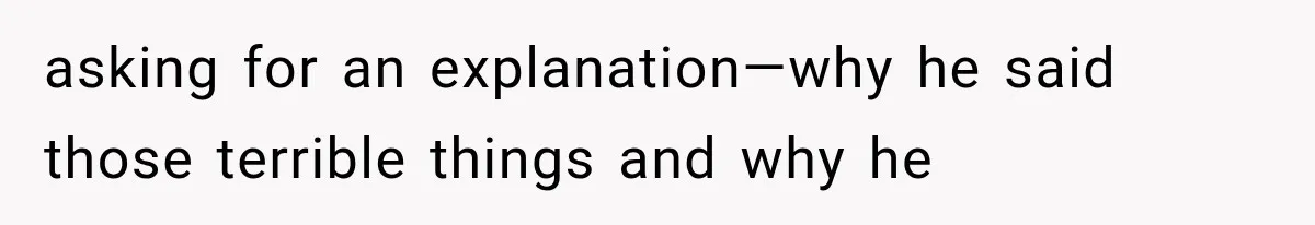 asking for an explanation—why he said those terrible things and why he