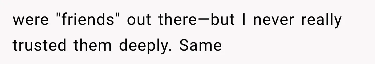 were "friends" out there—but I never really trusted them deeply. Same