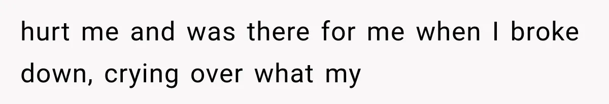 hurt me and was there for me when I broke down, crying over what my