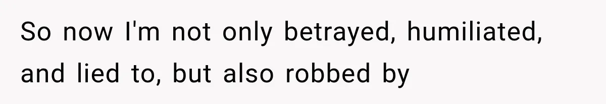 So now I'm not only betrayed, humiliated, and lied to, but also robbed by