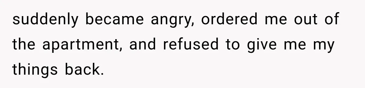 suddenly became angry, ordered me out of the apartment, and refused to give me my things back.