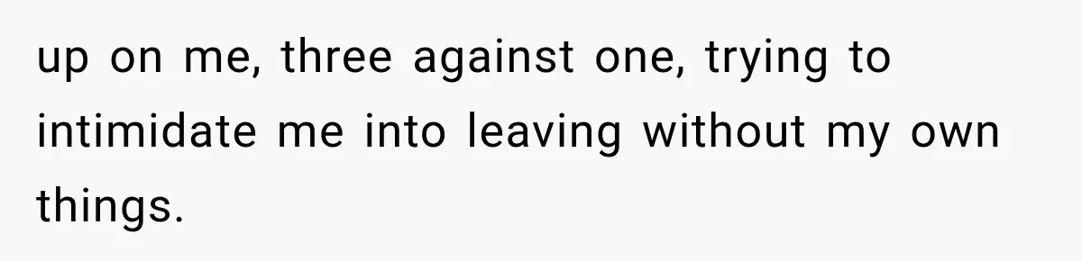 up on me, three against one, trying to intimidate me into leaving without my own things.