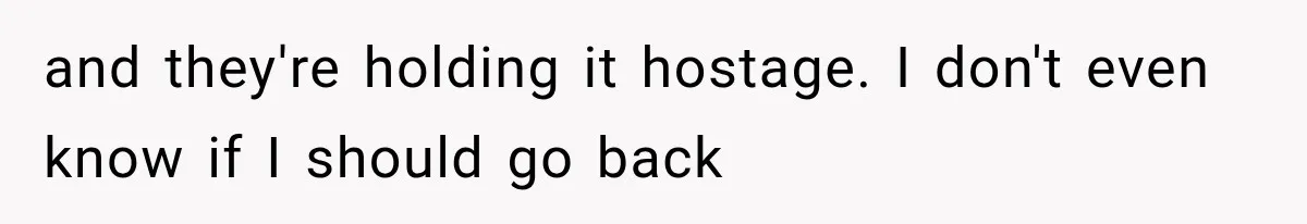 and they're holding it hostage. I don't even know if I should go back