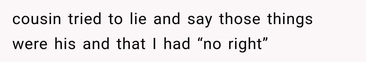 cousin tried to lie and say those things were his and that I had “no right”