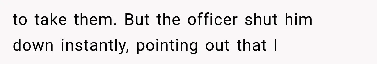 to take them. But the officer shut him down instantly, pointing out that I