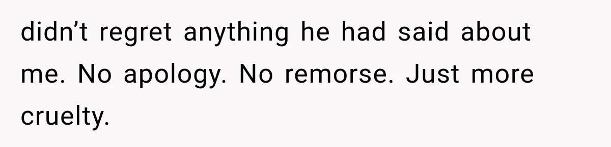 didn’t regret anything he had said about me. No apology. No remorse. Just more cruelty.