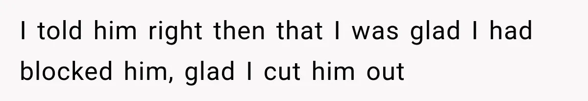 I told him right then that I was glad I had blocked him, glad I cut him out