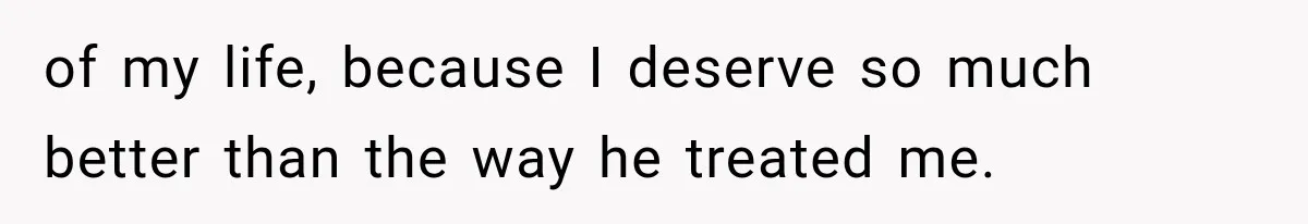 of my life, because I deserve so much better than the way he treated me.