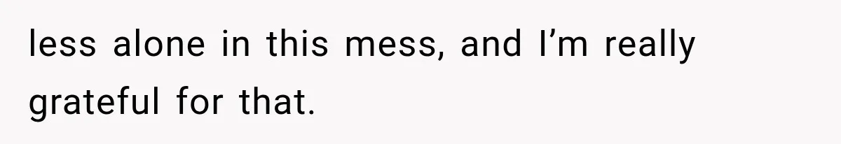less alone in this mess, and I’m really grateful for that.