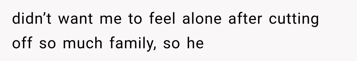 didn’t want me to feel alone after cutting off so much family, so he