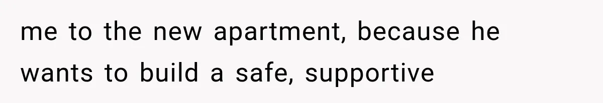 me to the new apartment, because he wants to build a safe, supportive