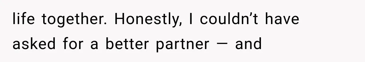life together. Honestly, I couldn’t have asked for a better partner — and