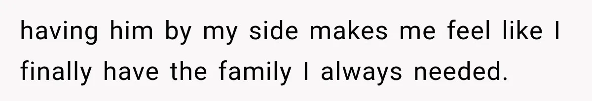 having him by my side makes me feel like I finally have the family I always needed.