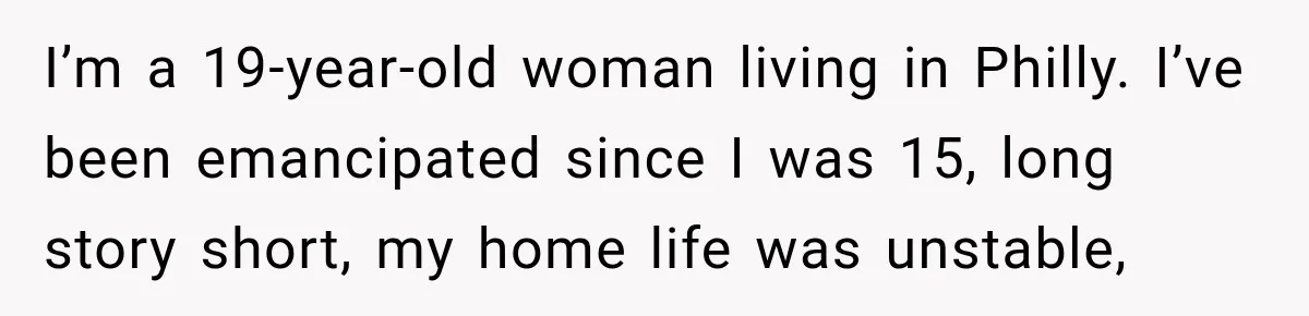 I’m a 19-year-old woman living in Philly. I’ve been emancipated since I was 15, long story short, my home life was unstable,