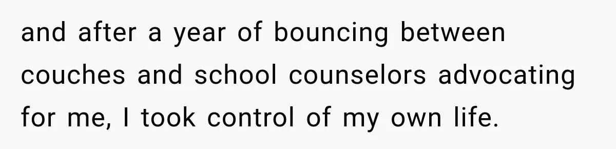 and after a year of bouncing between couches and school counselors advocating for me, I took control of my own life.