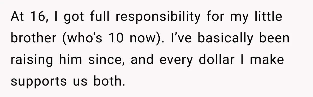 At 16, I got full responsibility for my little brother (who’s 10 now). I’ve basically been raising him since, and every dollar I make supports us both.