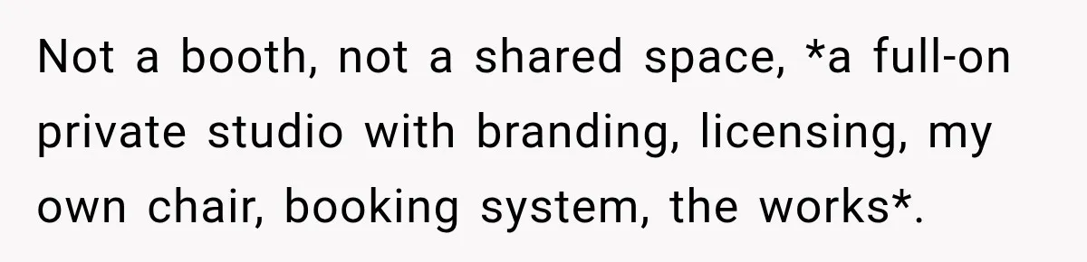 Not a booth, not a shared space, *a full-on private studio with branding, licensing, my own chair, booking system, the works*.
