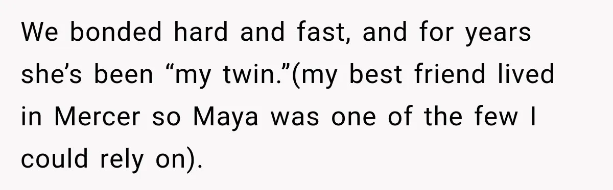 We bonded hard and fast, and for years she’s been “my twin.”(my best friend lived in Mercer so Maya was one of the few I could rely on).