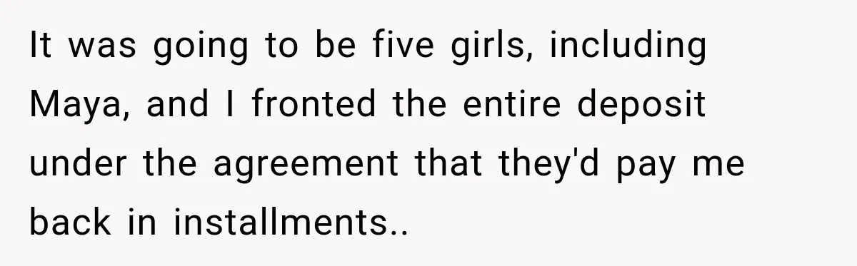 It was going to be five girls, including Maya, and I fronted the entire deposit under the agreement that they'd pay me back in installments..