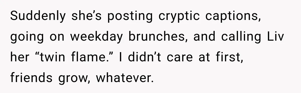 Suddenly she’s posting cryptic captions, going on weekday brunches, and calling Liv her “twin flame.” I didn’t care at first, friends grow, whatever.