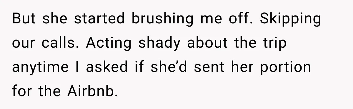But she started brushing me off. Skipping our calls. Acting shady about the trip anytime I asked if she’d sent her portion for the Airbnb.
