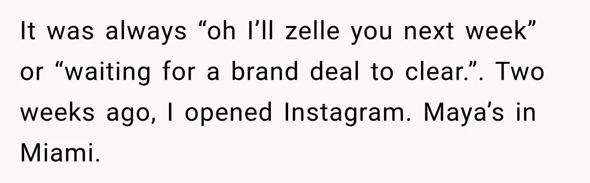 It was always “oh I’ll zelle you next week” or “waiting for a brand deal to clear.”. Two weeks ago, I opened Instagram. Maya’s in Miami.