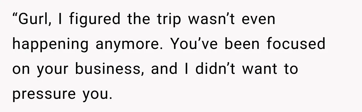 “Gurl, I figured the trip wasn’t even happening anymore. You’ve been focused on your business, and I didn’t want to pressure you.