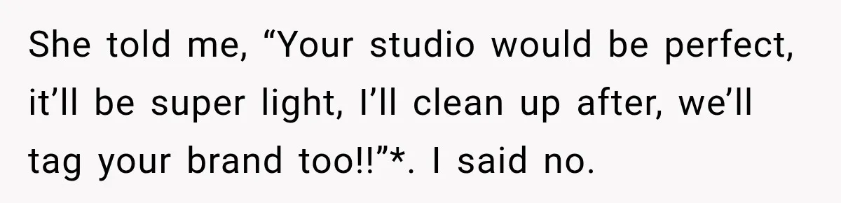 She told me, “Your studio would be perfect, it’ll be super light, I’ll clean up after, we’ll tag your brand too!!”*. I said no.