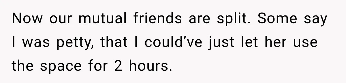 Now our mutual friends are split. Some say I was petty, that I could’ve just let her use the space for 2 hours.