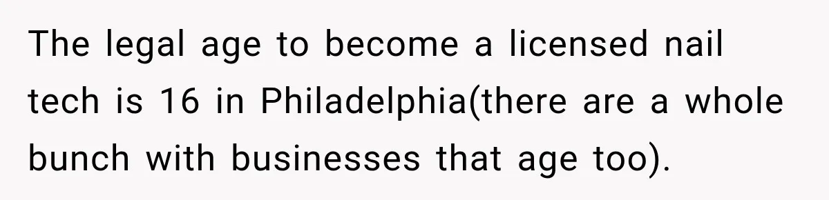 The legal age to become a licensed nail tech is 16 in Philadelphia(there are a whole bunch with businesses that age too).