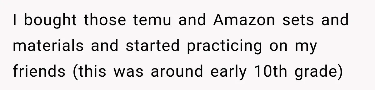 I bought those temu and Amazon sets and materials and started practicing on my friends (this was around early 10th grade)