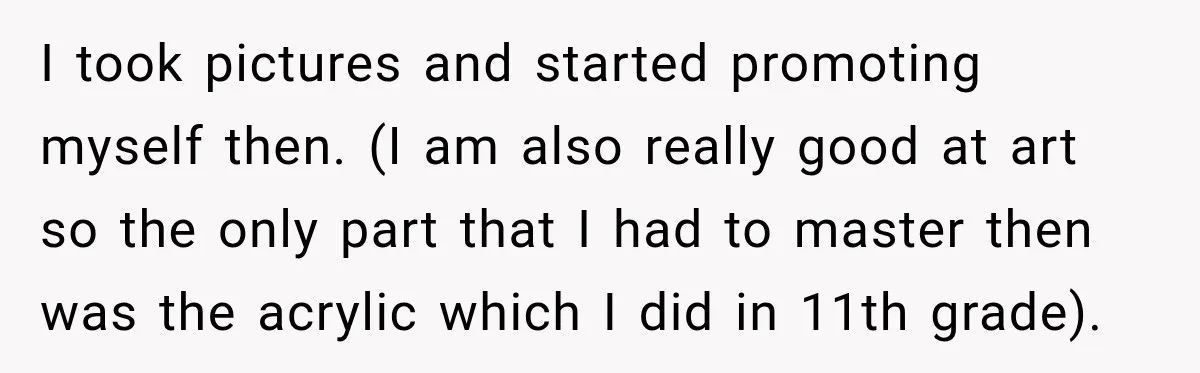 I took pictures and started promoting myself then. (I am also really good at art so the only part that I had to master then was the acrylic which I...