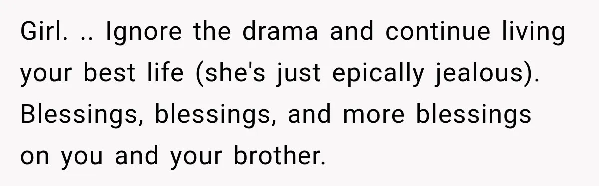 Girl. .. Ignore the drama and continue living your best life (she's just epically jealous). Blessings, blessings, and more blessings on you and your brother.