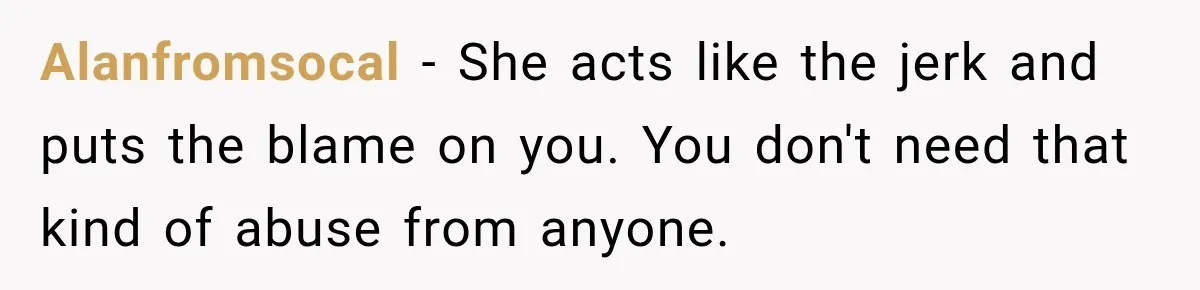 Alanfromsocal − She acts like the jerk and puts the blame on you. You don't need that kind of abuse from anyone.