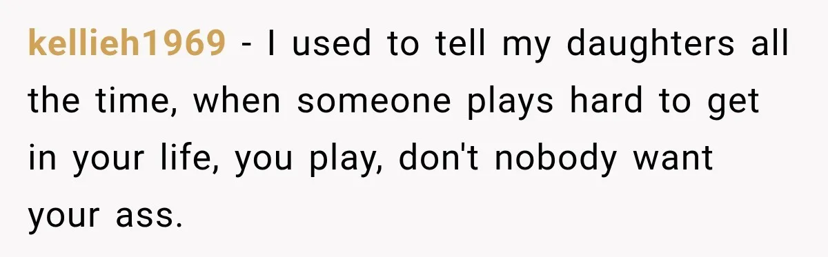 kellieh1969 − I used to tell my daughters all the time, when someone plays hard to get in your life, you play, don't nobody want your ass.
