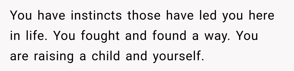 You have instincts those have led you here in life. You fought and found a way. You are raising a child and yourself.