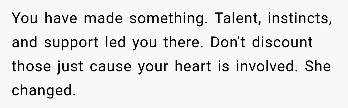 You have made something. Talent, instincts, and support led you there. Don't discount those just cause your heart is involved. She changed.