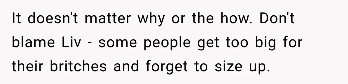 It doesn't matter why or the how. Don't blame Liv - some people get too big for their britches and forget to size up.