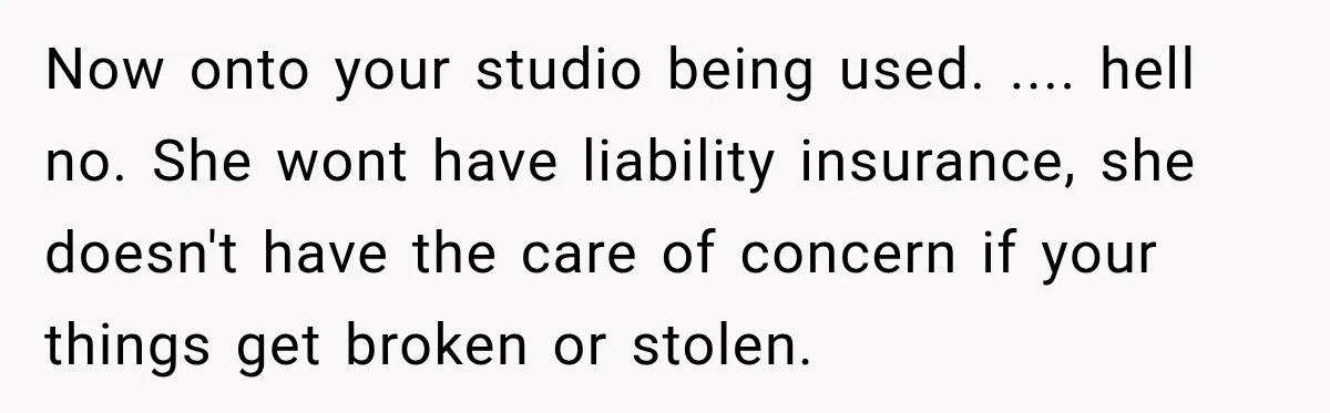 Now onto your studio being used. .... hell no. She wont have liability insurance, she doesn't have the care of concern if your things get broken or stolen.