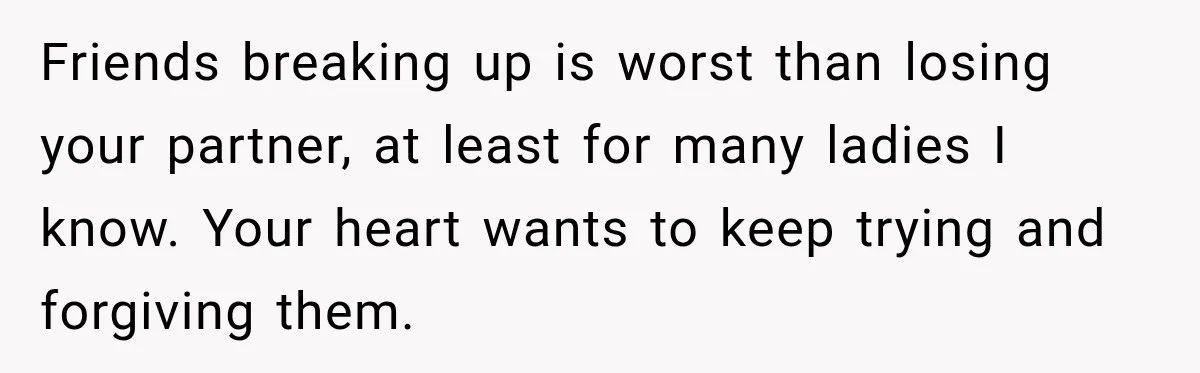 Friends breaking up is worst than losing your partner, at least for many ladies I know. Your heart wants to keep trying and forgiving them.