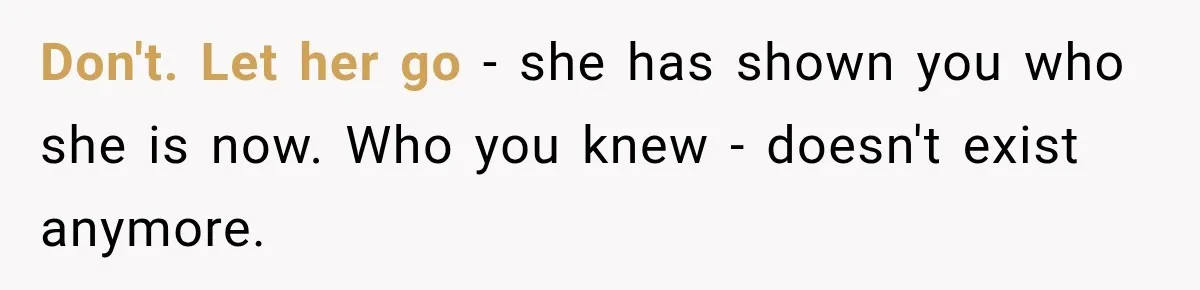 Don't. Let her go - she has shown you who she is now. Who you knew - doesn't exist anymore.