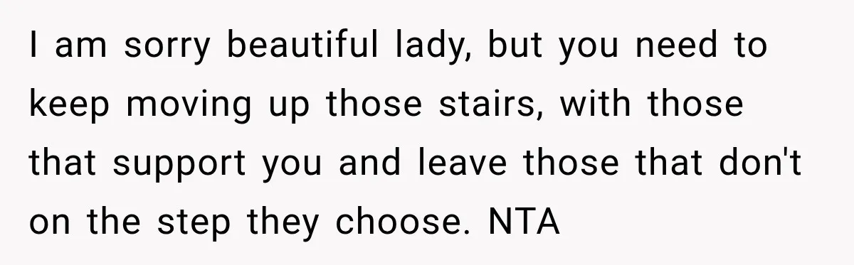 I am sorry beautiful lady, but you need to keep moving up those stairs, with those that support you and leave those that don't on the step they choose. NTA
