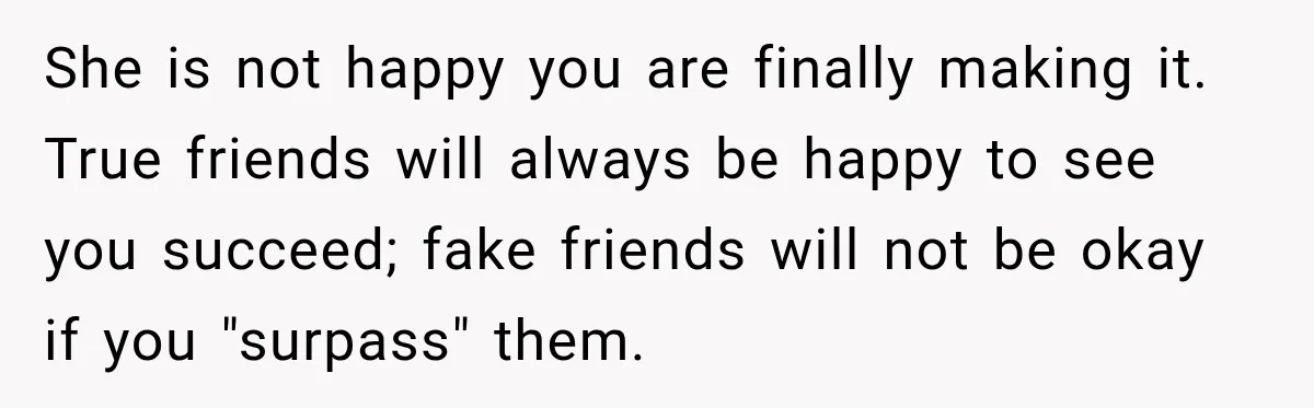 She is not happy you are finally making it. True friends will always be happy to see you succeed; fake friends will not be okay if you "surpass" them.