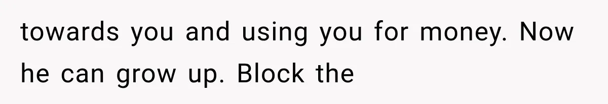 towards you and using you for money. Now he can grow up. Block the